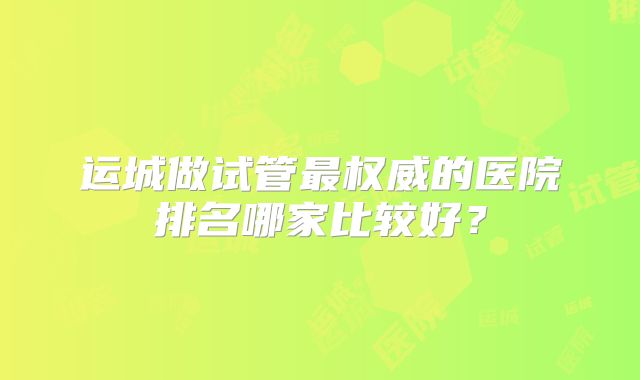 运城做试管最权威的医院排名哪家比较好？