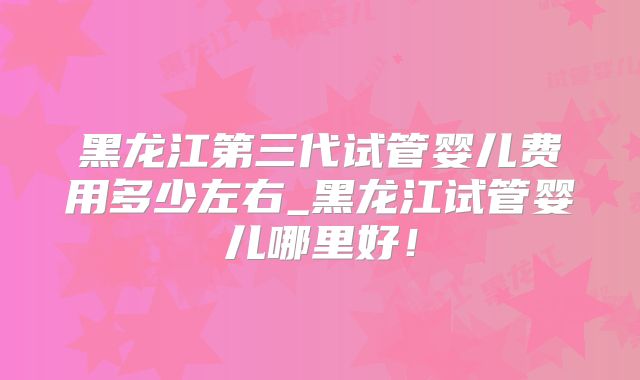 黑龙江第三代试管婴儿费用多少左右_黑龙江试管婴儿哪里好!