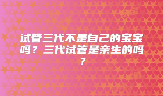试管三代不是自己的宝宝吗?三代试管是亲生的吗?