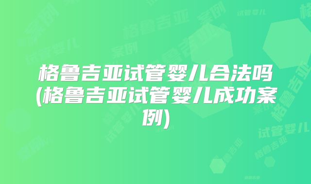 格鲁吉亚试管婴儿合法吗(格鲁吉亚试管婴儿成功案例)
