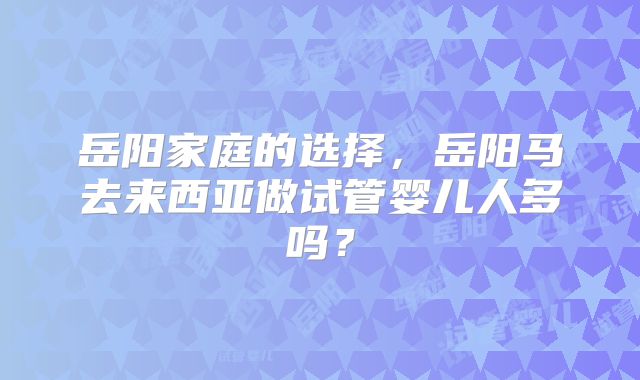 岳阳家庭的选择，岳阳马去来西亚做试管婴儿人多吗？