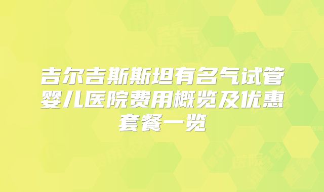 吉尔吉斯斯坦有名气试管婴儿医院费用概览及优惠套餐一览
