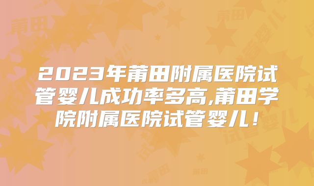 2023年莆田附属医院试管婴儿成功率多高,莆田学院附属医院试管婴儿！