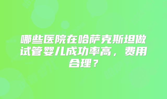 哪些医院在哈萨克斯坦做试管婴儿成功率高，费用合理？