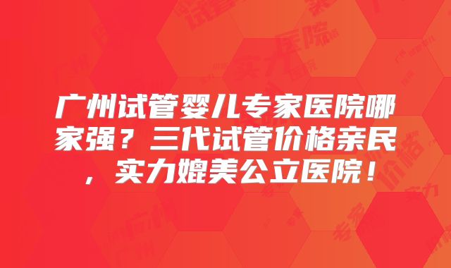 广州试管婴儿专家医院哪家强？三代试管价格亲民，实力媲美公立医院！