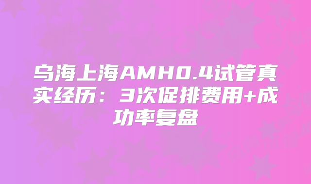 乌海上海AMH0.4试管真实经历：3次促排费用+成功率复盘
