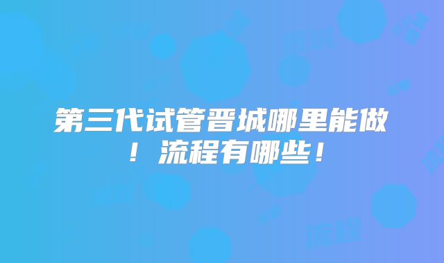 第三代试管晋城哪里能做！流程有哪些！