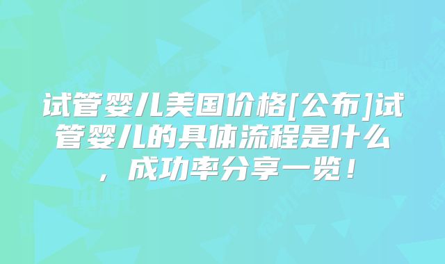 试管婴儿美国价格[公布]试管婴儿的具体流程是什么，成功率分享一览！
