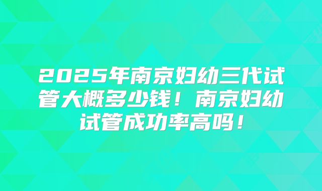2025年南京妇幼三代试管大概多少钱！南京妇幼试管成功率高吗！