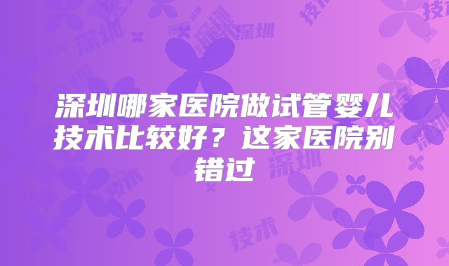 深圳哪家医院做试管婴儿技术比较好?这家医院别错过