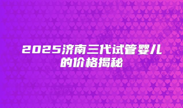 2025济南三代试管婴儿的价格揭秘