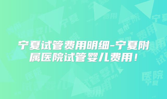 宁夏试管费用明细-宁夏附属医院试管婴儿费用！