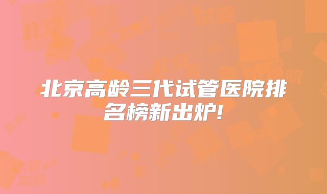 北京高龄三代试管医院排名榜新出炉!