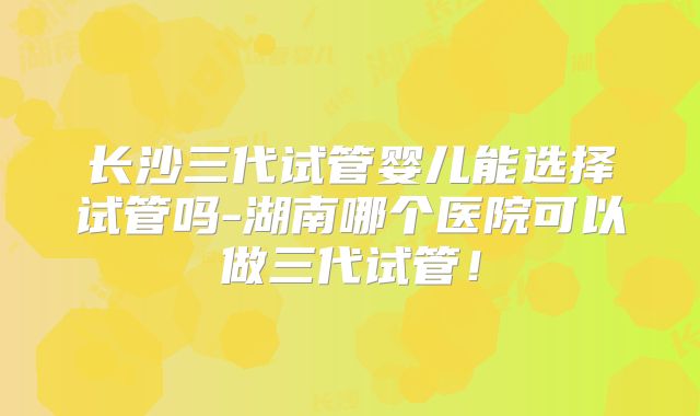 长沙三代试管婴儿能选择试管吗-湖南哪个医院可以做三代试管！