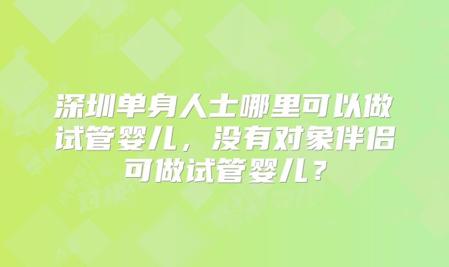 深圳单身人士哪里可以做试管婴儿，没有对象伴侣可做试管婴儿？