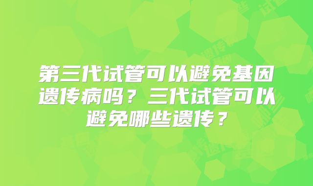 第三代试管可以避免基因遗传病吗?三代试管可以避免哪些遗传?