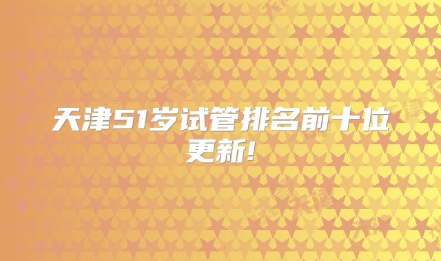 天津51岁试管排名前十位更新!