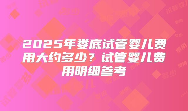 2025年娄底试管婴儿费用大约多少？试管婴儿费用明细参考