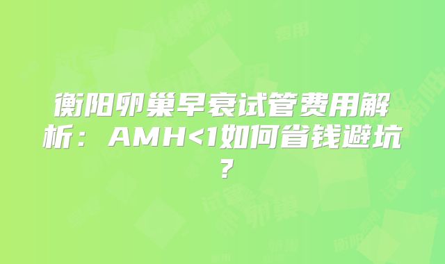 衡阳卵巢早衰试管费用解析：AMH<1如何省钱避坑？