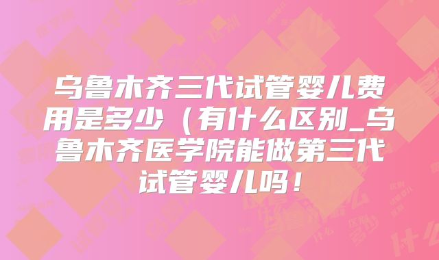 乌鲁木齐三代试管婴儿费用是多少（有什么区别_乌鲁木齐医学院能做第三代试管婴儿吗！