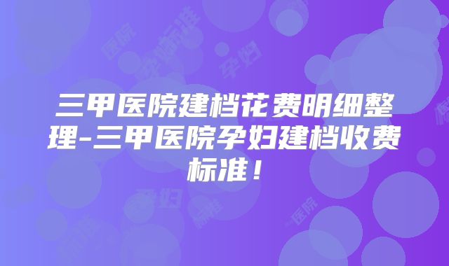 三甲医院建档花费明细整理-三甲医院孕妇建档收费标准！