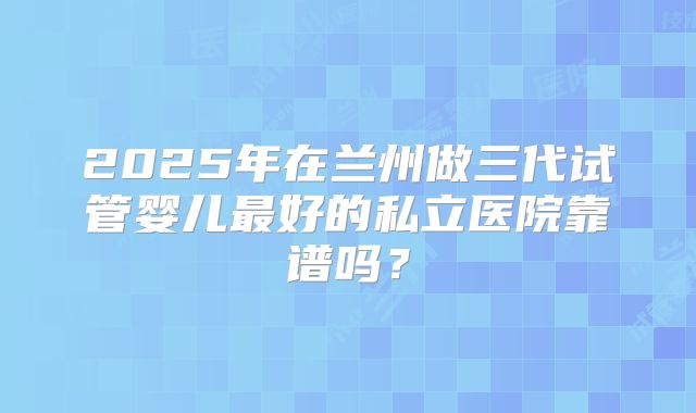 2025年在兰州做三代试管婴儿最好的私立医院靠谱吗？