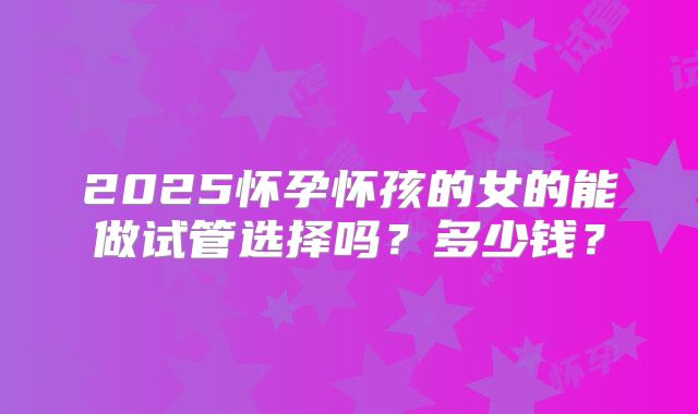 2025怀孕怀孩的女的能做试管选择吗？多少钱？