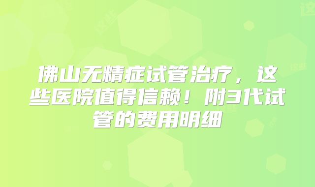 佛山无精症试管治疗,这些医院值得信赖!附3代试管的费用明细