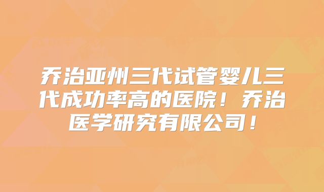 乔治亚州三代试管婴儿三代成功率高的医院!乔治医学研究有限公司!