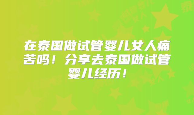 在泰国做试管婴儿女人痛苦吗！分享去泰国做试管婴儿经历！