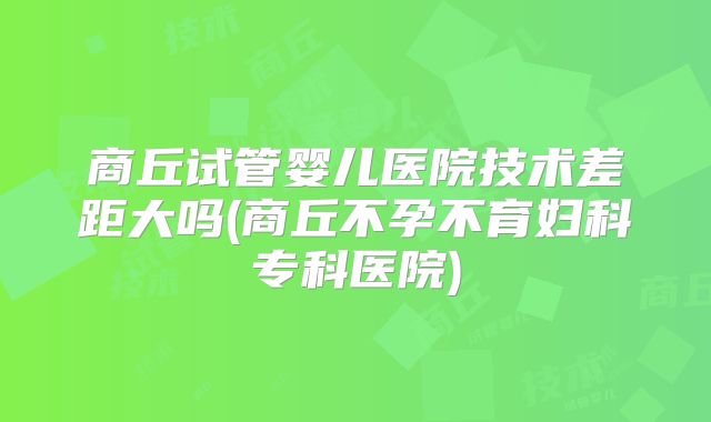 商丘试管婴儿医院技术差距大吗(商丘不孕不育妇科专科医院)