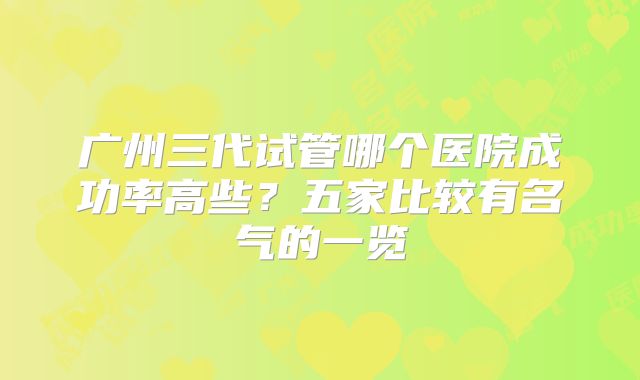 广州三代试管哪个医院成功率高些？五家比较有名气的一览