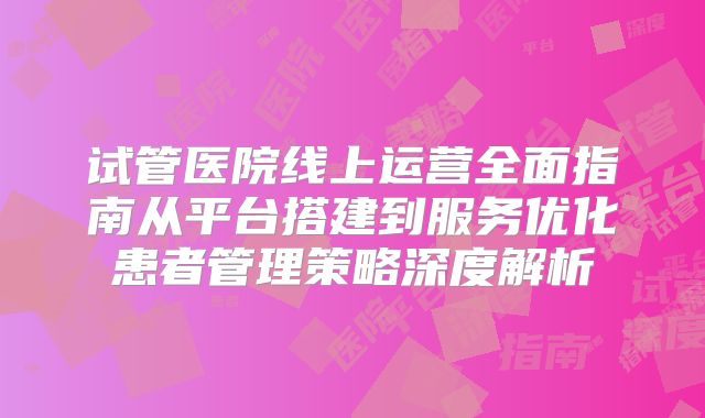 试管医院线上运营全面指南从平台搭建到服务优化患者管理策略深度解析