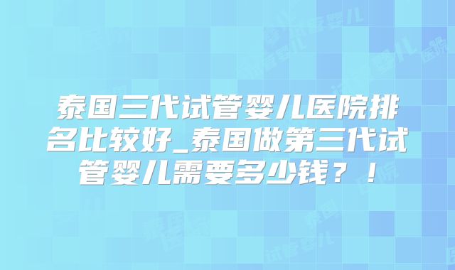 泰国三代试管婴儿医院排名比较好_泰国做第三代试管婴儿需要多少钱？！