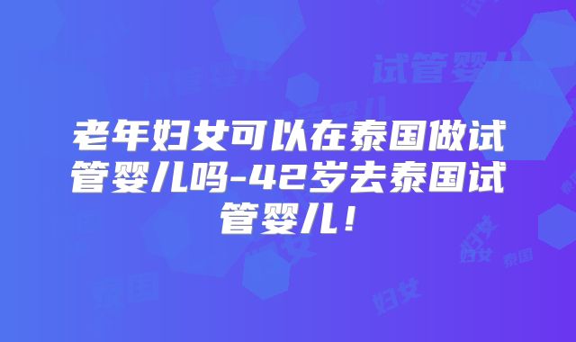 老年妇女可以在泰国做试管婴儿吗-42岁去泰国试管婴儿！