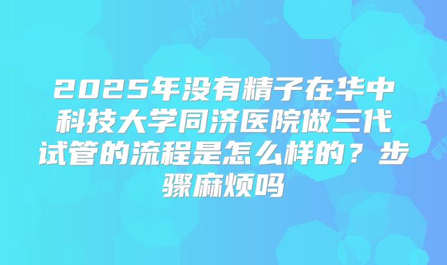 2025年没有精子在华中科技大学同济医院做三代试管的流程是怎么样的？步骤麻烦吗