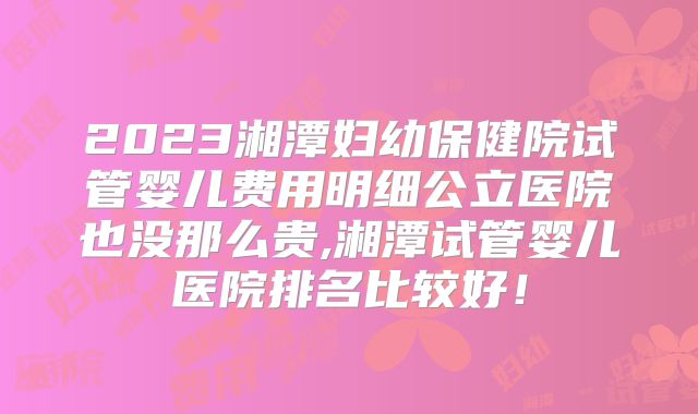 2023湘潭妇幼保健院试管婴儿费用明细公立医院也没那么贵,湘潭试管婴儿医院排名比较好!