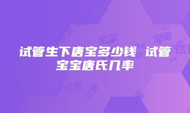试管生下唐宝多少钱 试管宝宝唐氏几率