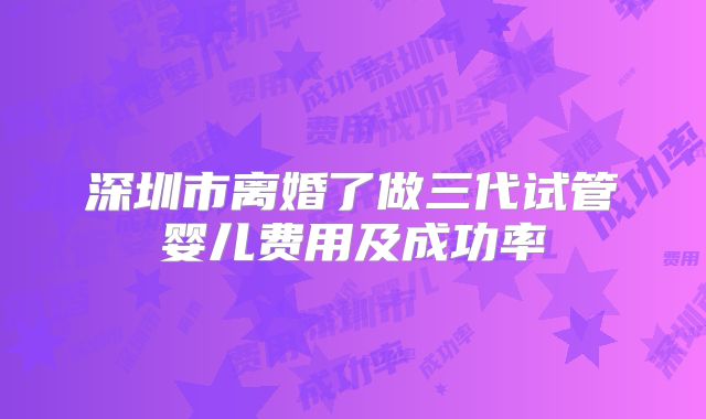 深圳市离婚了做三代试管婴儿费用及成功率