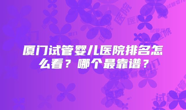 厦门试管婴儿医院排名怎么看？哪个最靠谱？
