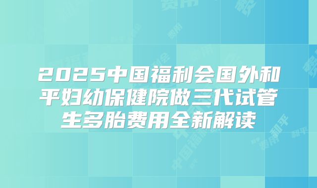 2025中国福利会国外和平妇幼保健院做三代试管生多胎费用全新解读
