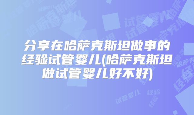 分享在哈萨克斯坦做事的经验试管婴儿(哈萨克斯坦做试管婴儿好不好)