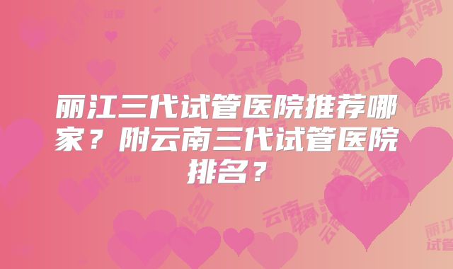丽江三代试管医院推荐哪家？附云南三代试管医院排名？