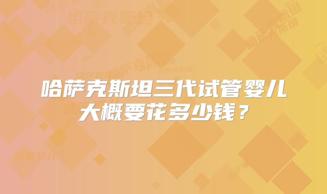 哈萨克斯坦三代试管婴儿大概要花多少钱？