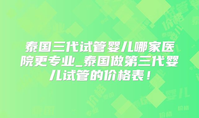 泰国三代试管婴儿哪家医院更专业_泰国做第三代婴儿试管的价格表！