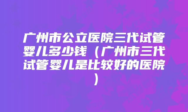 广州市公立医院三代试管婴儿多少钱（广州市三代试管婴儿是比较好的医院）