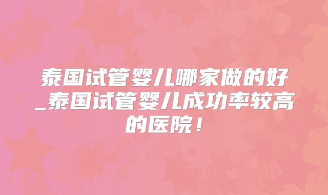 泰国试管婴儿哪家做的好_泰国试管婴儿成功率较高的医院!