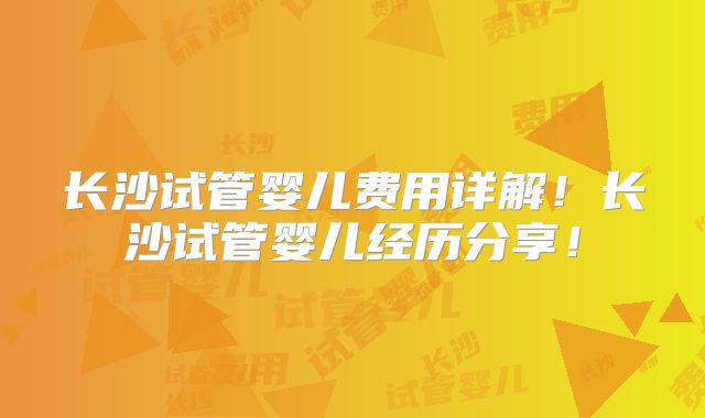 长沙试管婴儿费用详解！长沙试管婴儿经历分享！