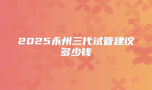 2025永州三代试管建议多少钱