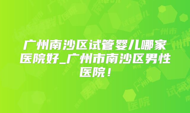 广州南沙区试管婴儿哪家医院好_广州市南沙区男性医院！
